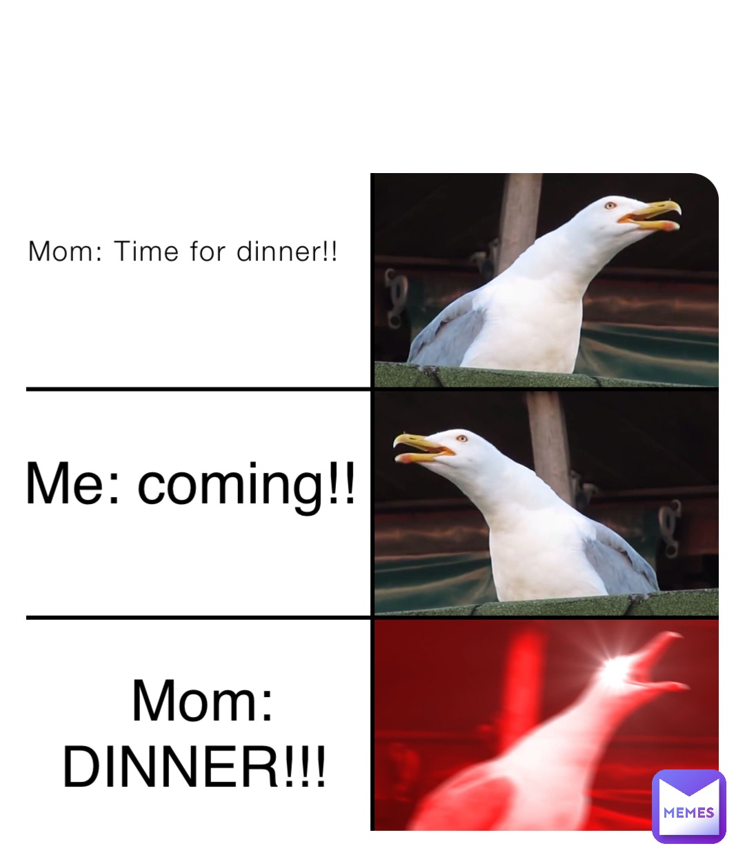 Mom: Time for dinner!! Me: coming!! Mom: DINNER!!!