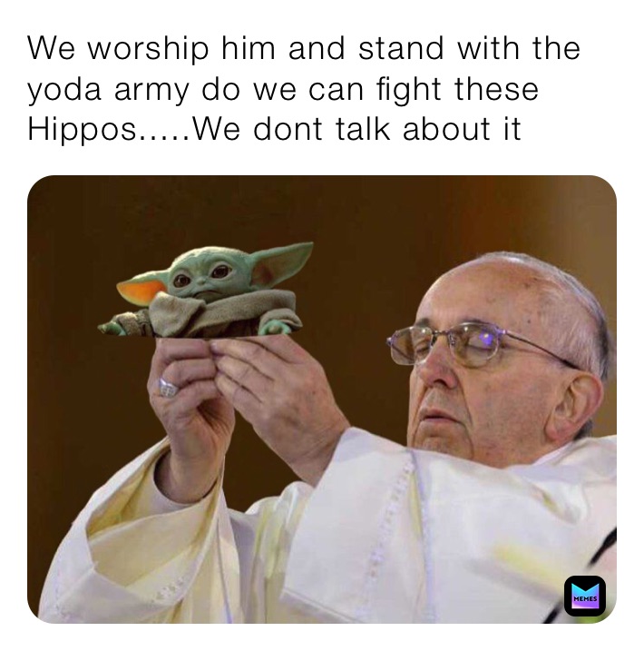 We worship him and stand with the yoda army do we can fight these Hippos.....We dont talk about it