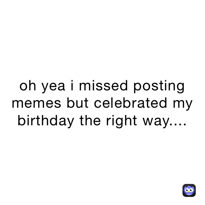 oh yea i missed posting memes but celebrated my birthday the right way....