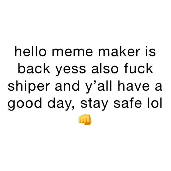 hello meme maker is back yess also fuck shiper and y’all have a good day, stay safe lol 👊