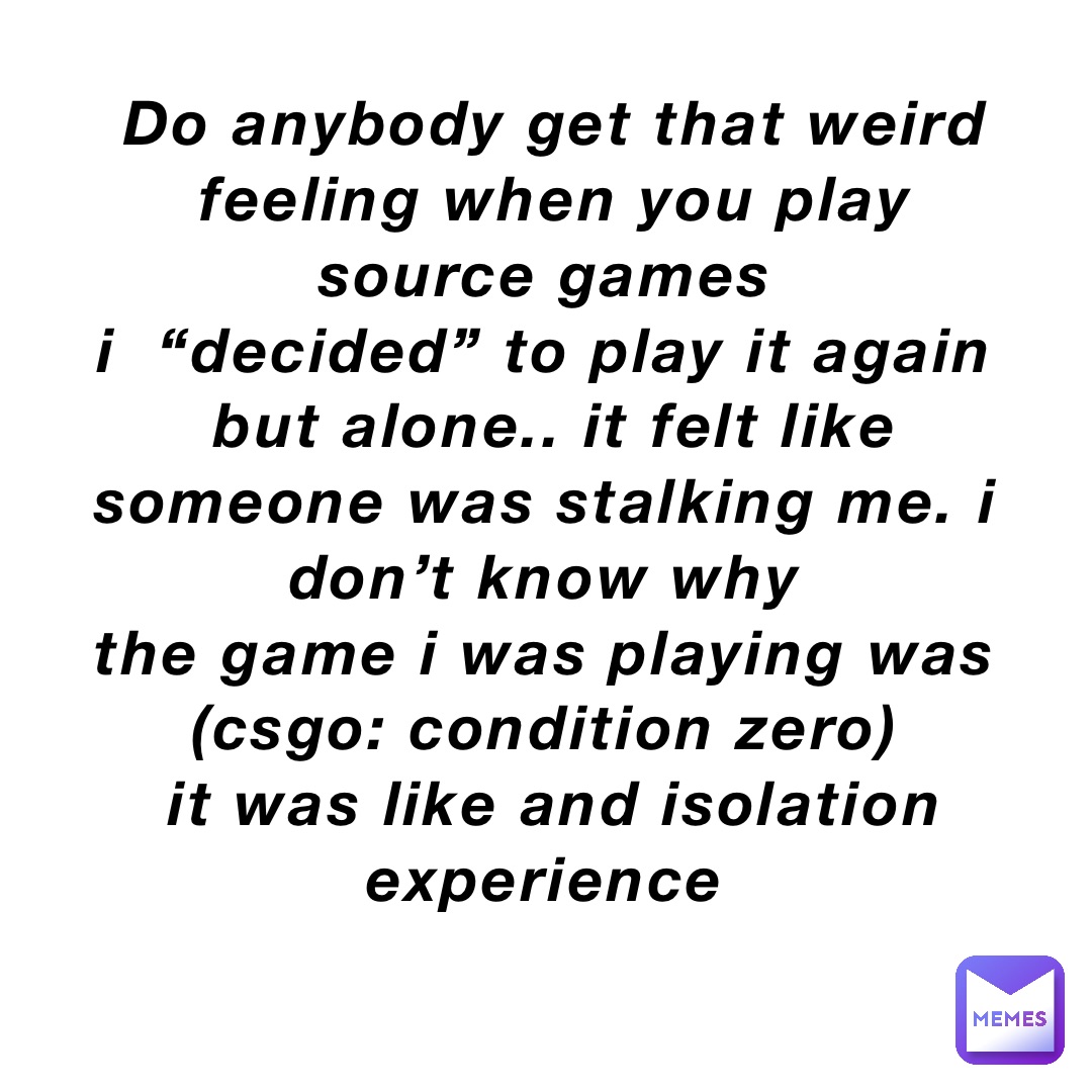 Do anybody get that weird feeling when you play source games
I  “DECIDED” to play it again
But alone.. it felt like someone was stalking me. I don’t know why
The game I was playing was
(CSGO: Condition zero)
It was like and isolation experience