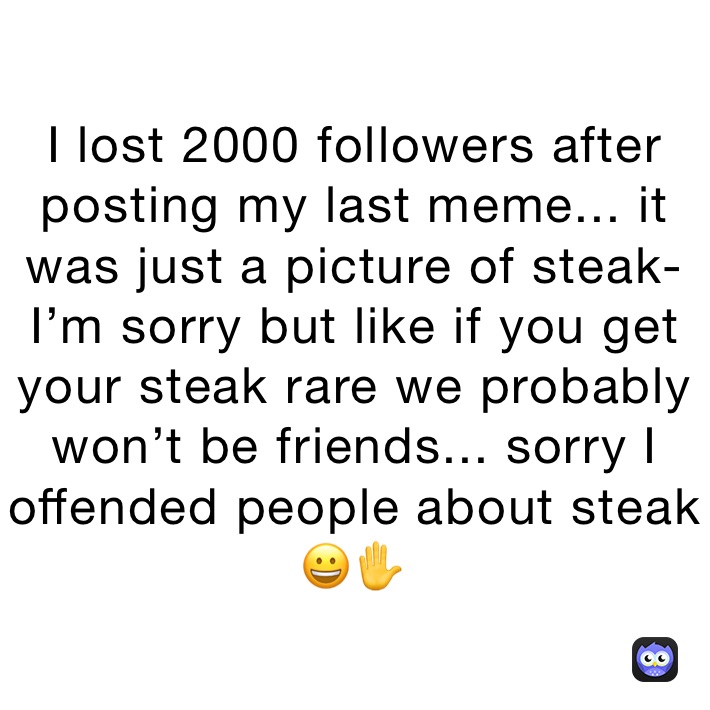 I lost 2000 followers after posting my last meme... it was just a picture of steak- I’m sorry but like if you get your steak rare we probably won’t be friends... sorry I offended people about steak 😀✋