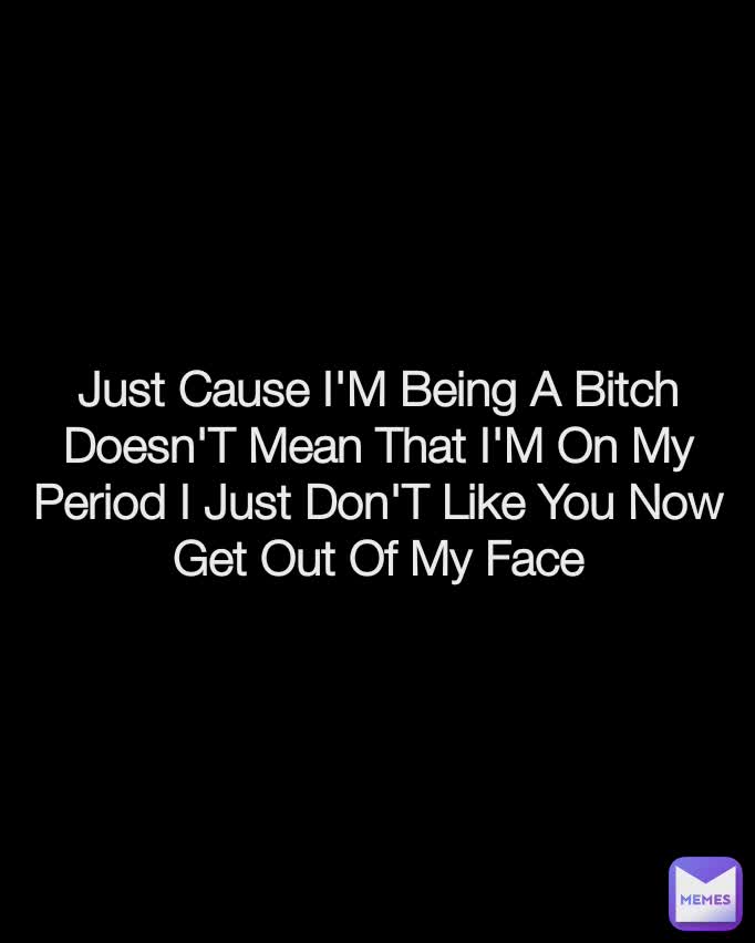 Just Cause I'M Being A Bitch Doesn'T Mean That I'M On My Period I Just Don'T Like You Now Get Out Of My Face