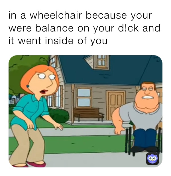 in a wheelchair because your were balance on your d!ck and it went inside of you