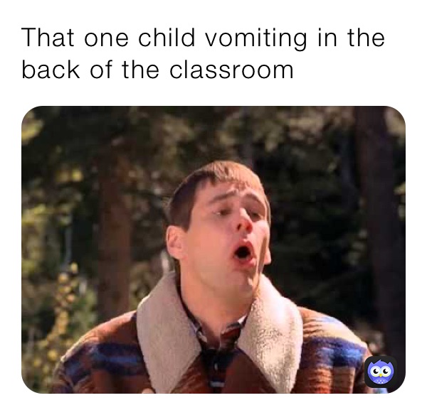 That one child vomiting in the back of the classroom 