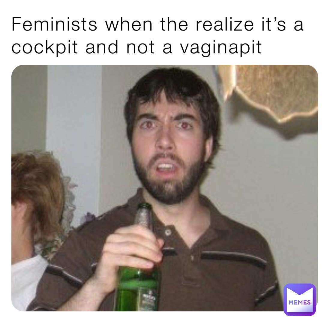 Feminists when the realize it’s a cockpit and not a vaginapit