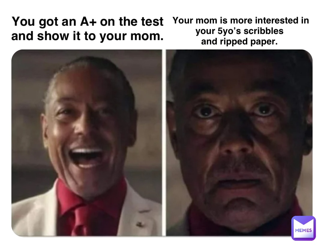 You got an A+ on the test
and show it to your mom. Your mom is more interested in 
your 5yo’s scribbles
and ripped paper.