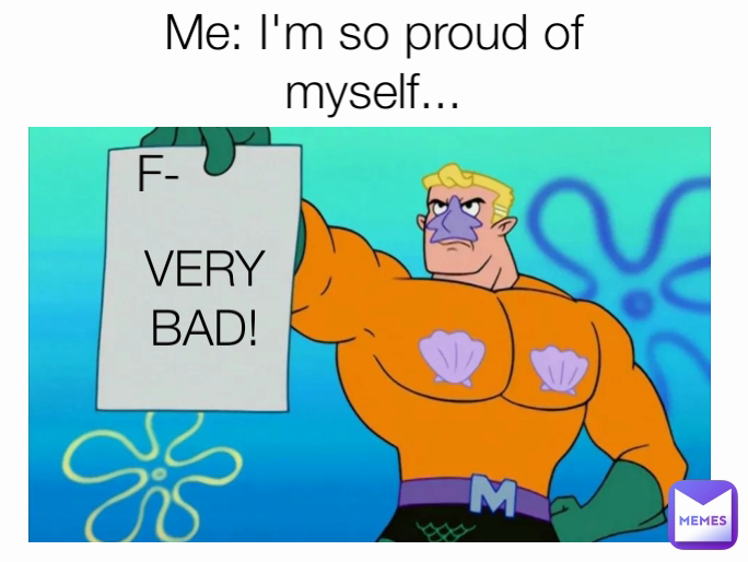 VERY BAD! Me: I'm so proud of myself... F-