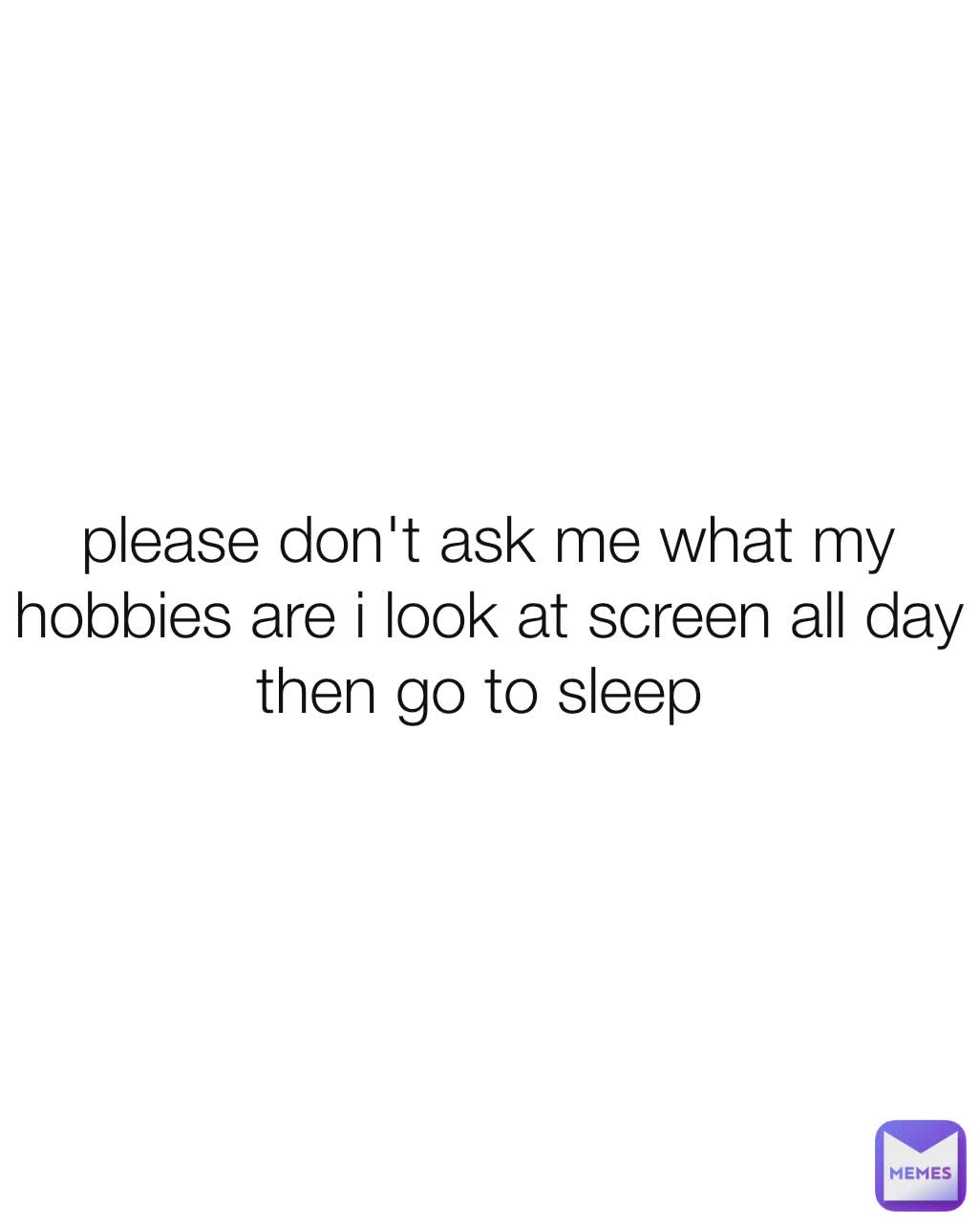 please don't ask me what my hobbies are i look at screen all day then go to sleep 