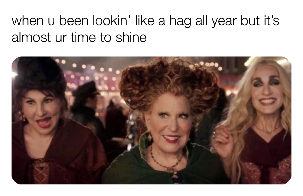 when u been lookin’ like a hag all year but it’s almost ur time to shine