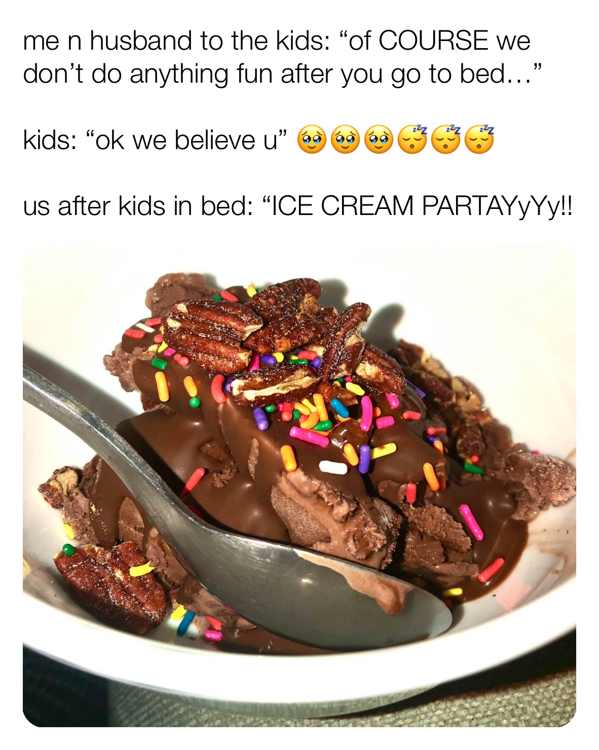 me n husband to the kids: “of COURSE we don’t do anything fun after you go to bed…”

kids: “ok we believe u” 🥹🥹🥹😴😴😴

us after kids in bed: “ICE CREAM PARTAYyYy!!