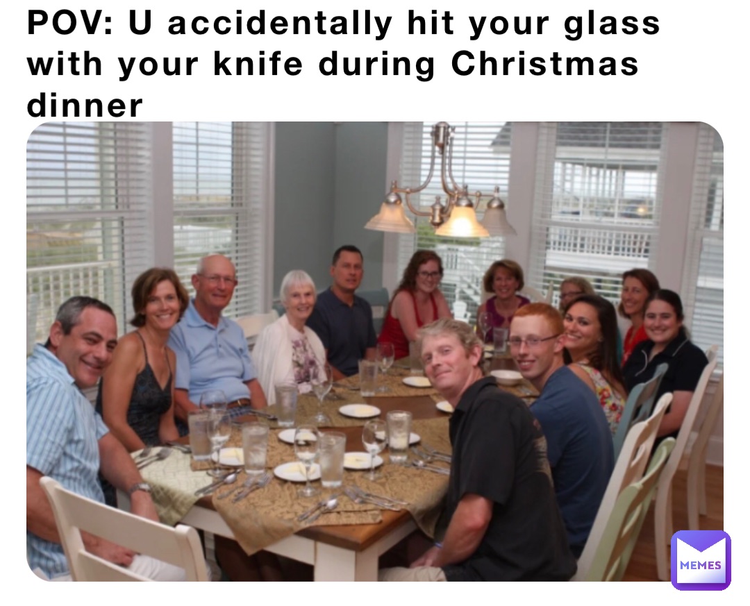 POV: U accidentally hit your glass with your knife during Christmas dinner