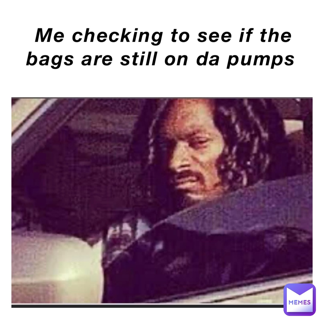 Me checking to see if the bags are still on da pumps