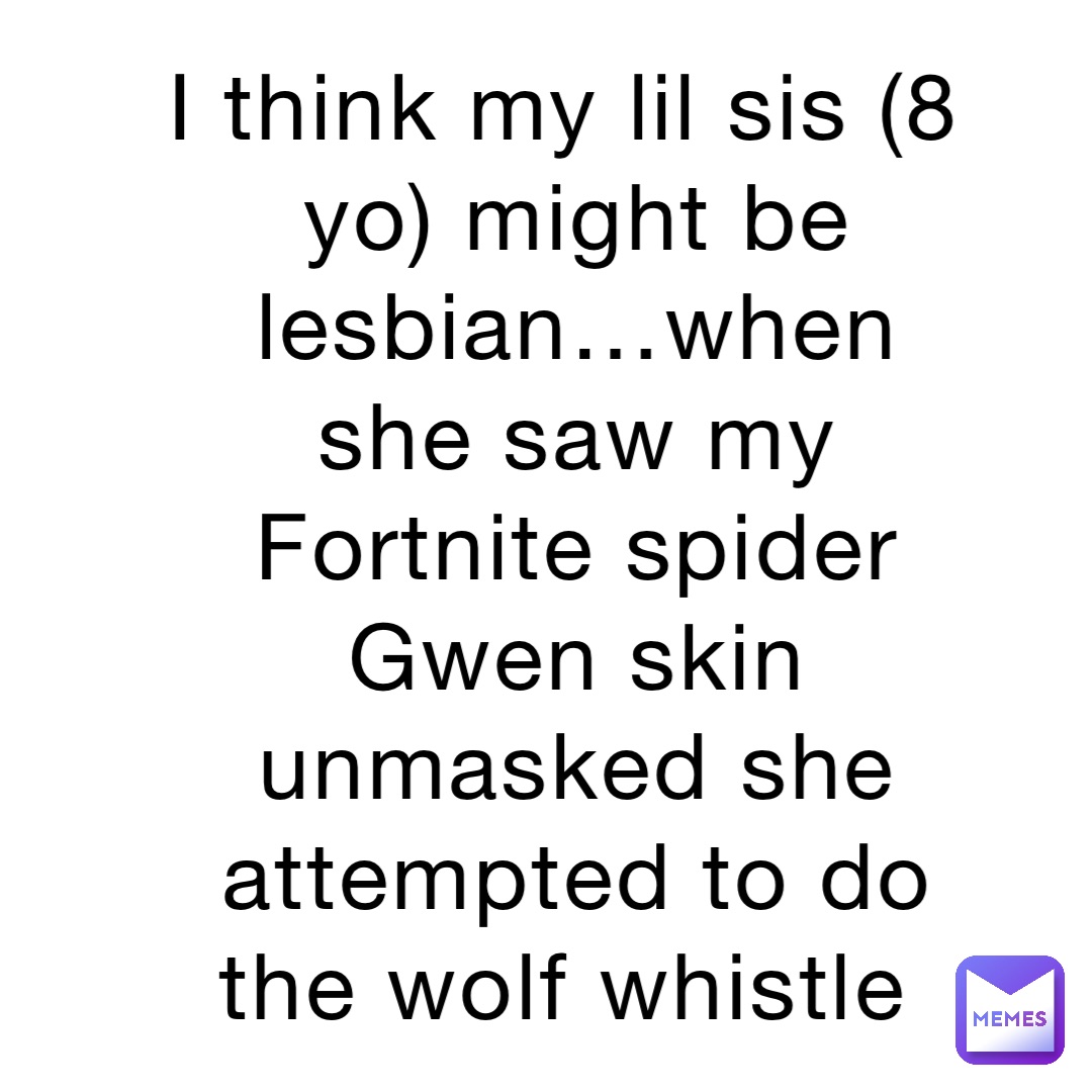 I think my lil sis (8 yo) might be lesbian…when she saw my Fortnite spider Gwen skin unmasked she attempted to do the wolf whistle
