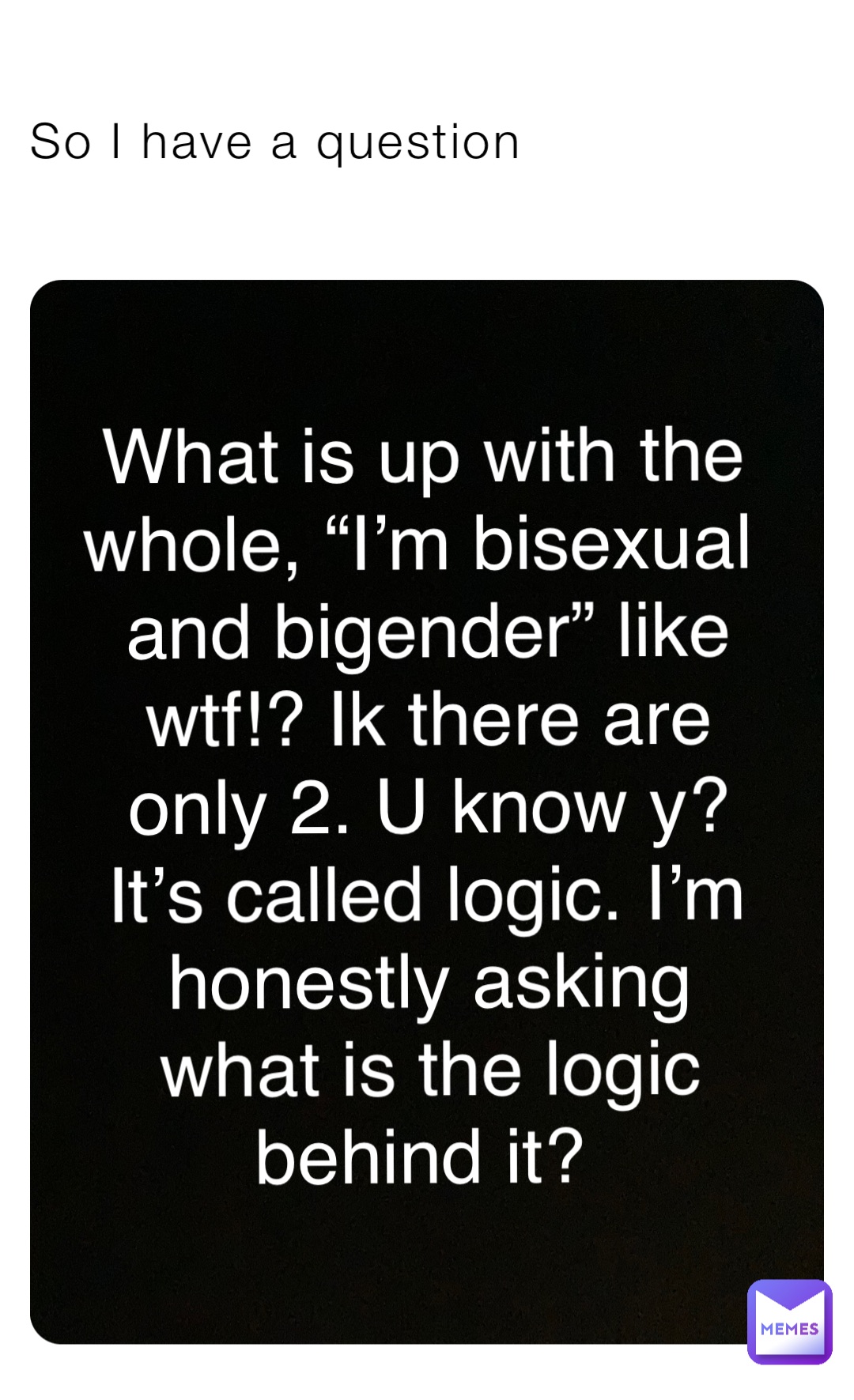 So I have a question What is up with the whole, “I’m bisexual and bigender” like wtf!? Ik there are only 2. U know y? It’s called logic. I’m honestly asking what is the logic behind it?