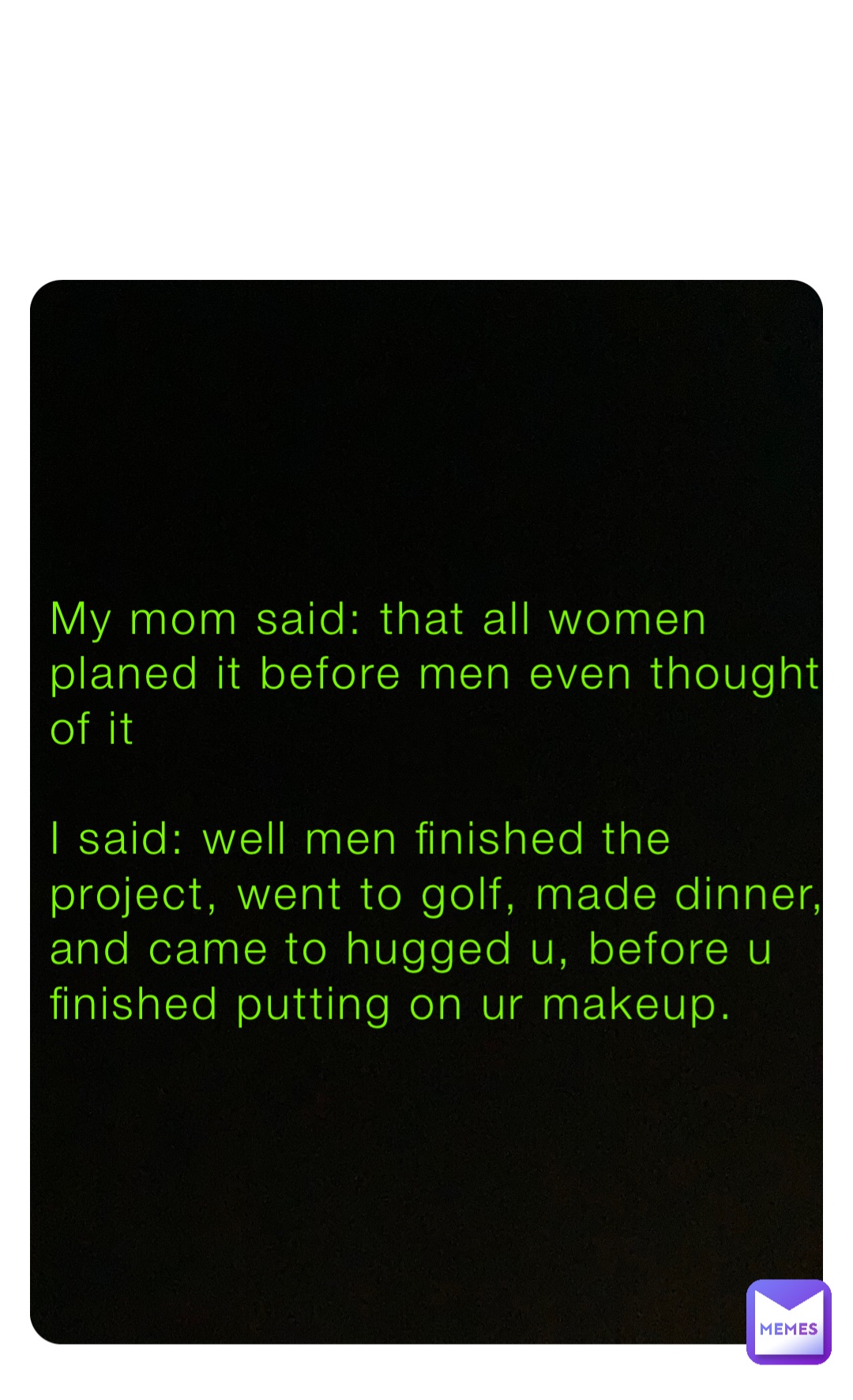 My mom said: that all women planed it before men even thought of it

I said: well men finished the project, went to golf, made dinner, and came to hugged u, before u finished putting on ur makeup.