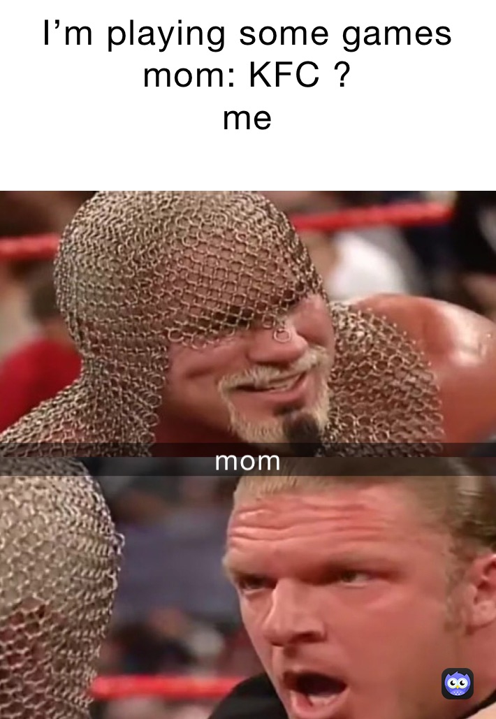 I’m playing some games 
mom: KFC ? 
me 
 mom