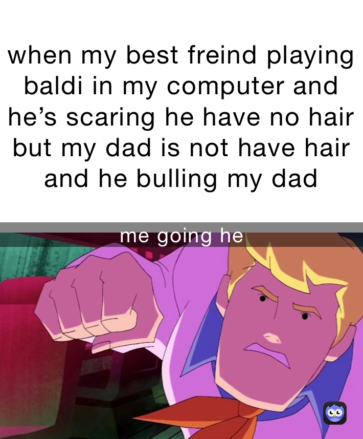 when my best freind playing baldi in my computer and he’s scaring he have no hair but my dad is not have hair and he bulling my dad me going he