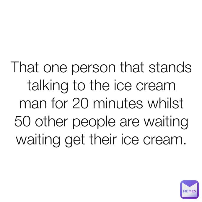 That one person that stands talking to the ice cream man for 20 minutes whilst 50 other people are waiting waiting get their ice cream.