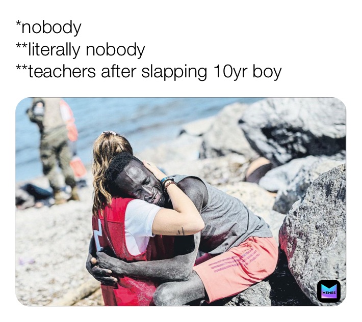*nobody 
**literally nobody 
**teachers after slapping 10yr boy