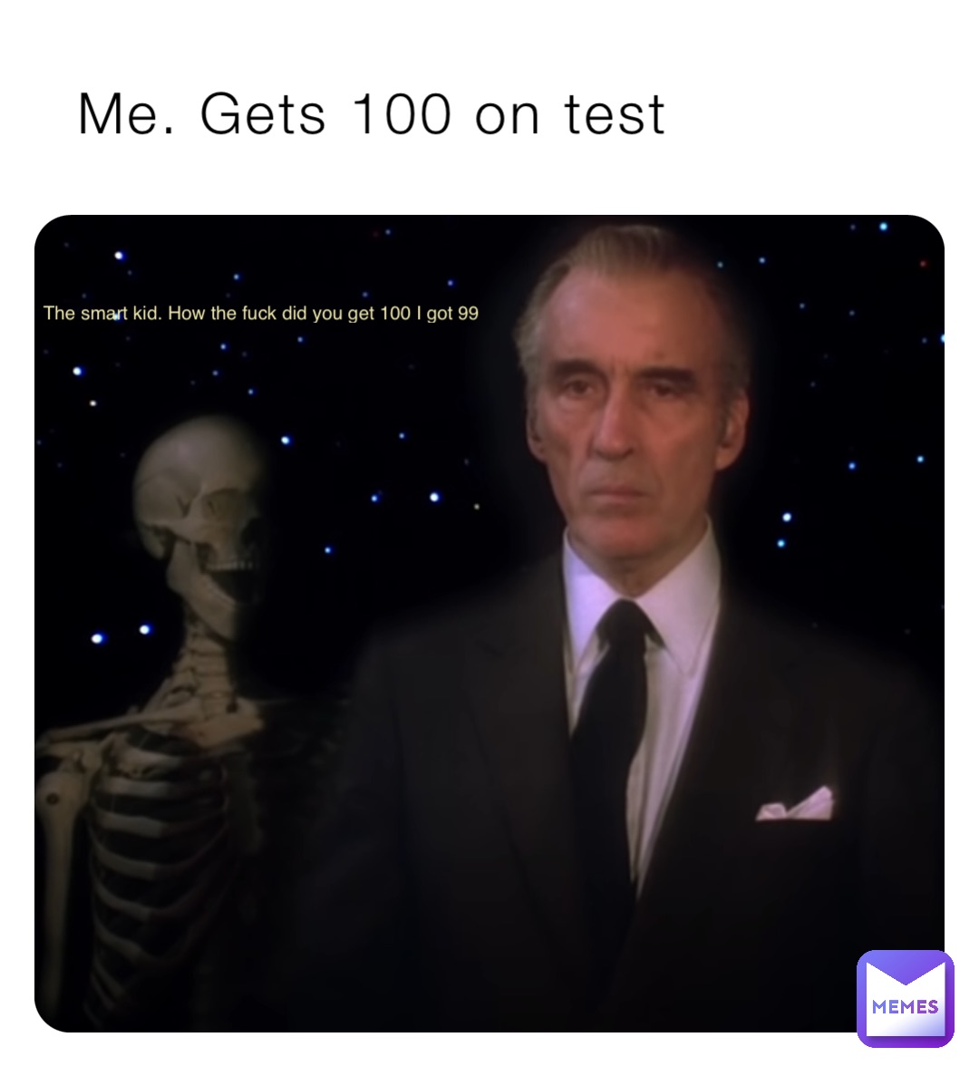 Me. Gets 100 on test The smart kid. How the fuck did you get 100 I got 99