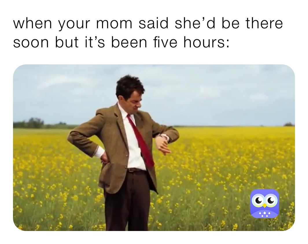 when your mom said she’d be there soon but it’s been five hours: