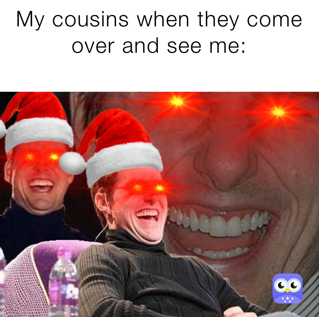 My cousins when they come over and see me:
