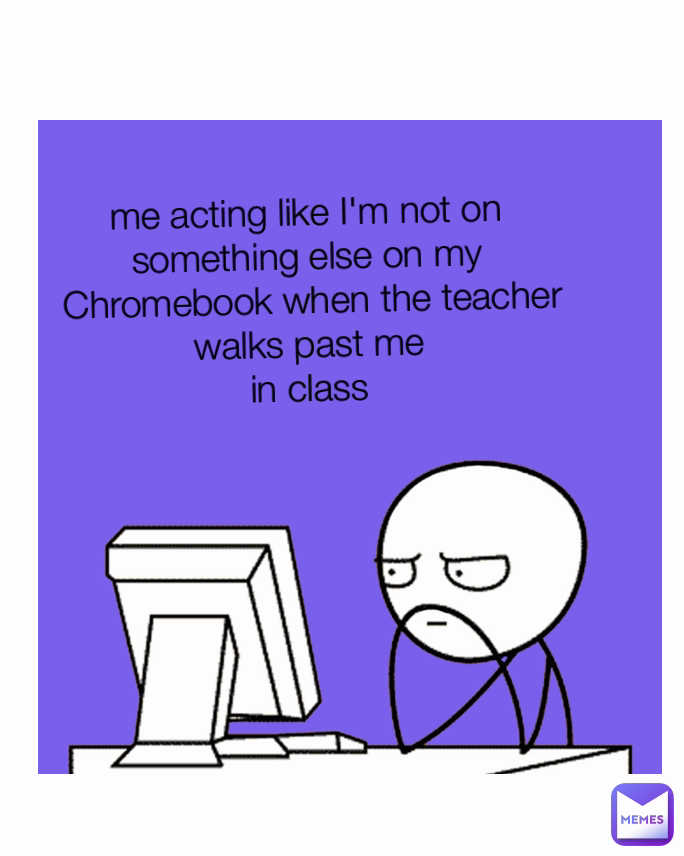 me acting like I'm not on 
something else on my 
Chromebook when the teacher walks past me 
in class 