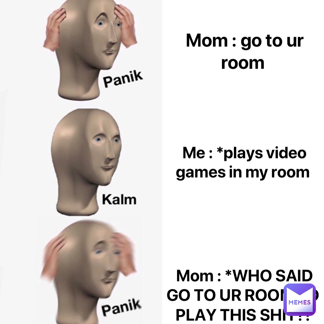 Mom : go to ur room Me : *plays video games in my room Mom : *WHO SAID GO TO UR ROOM TO PLAY THIS SHIT?!
