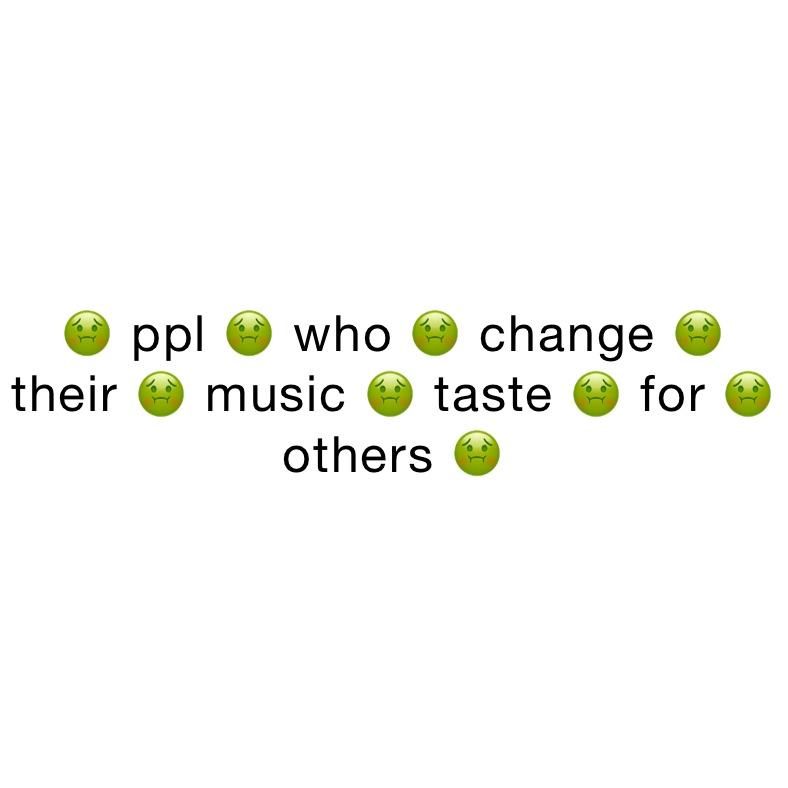 🤢 ppl 🤢 who 🤢 change 🤢 their 🤢 music 🤢 taste 🤢 for 🤢 others 🤢