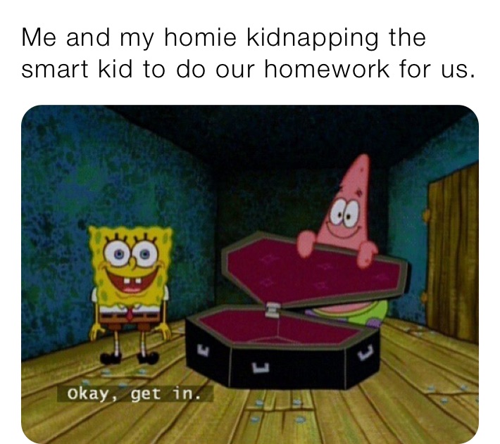 Me and my homie kidnapping the smart kid to do our homework for us.