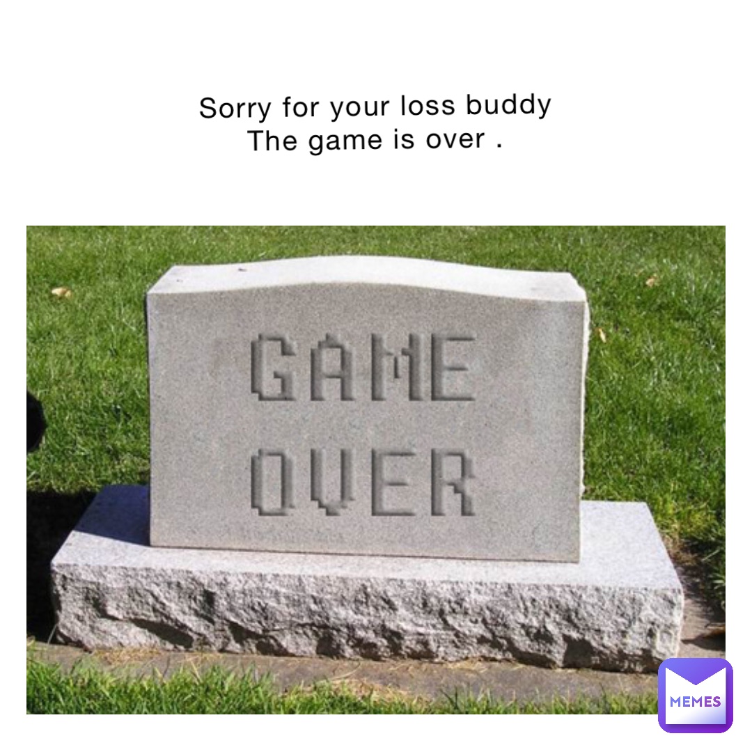 Sorry for your loss buddy 
The game is over .