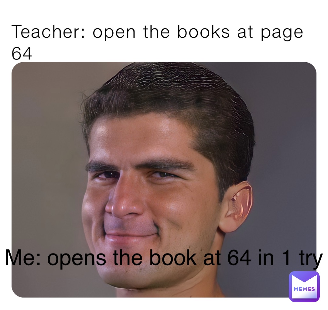 Teacher: open the books at page 64 Me: opens the book at 64 in 1 try