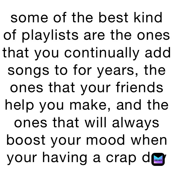 some of the best kind  of playlists are the ones that you continually add songs to for years, the ones that your friends help you make, and the ones that will always boost your mood when your having a crap day