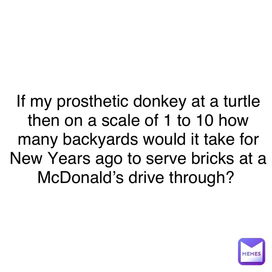 If my prosthetic donkey at a turtle then on a scale of 1 to 10 how many backyards would it take for New Years ago to serve bricks at a McDonald’s drive through?