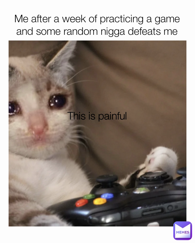 This is painful
 Me after a week of practicing a game and some random nigga defeats me