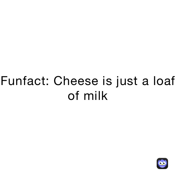 Funfact: Cheese is just a loaf of milk