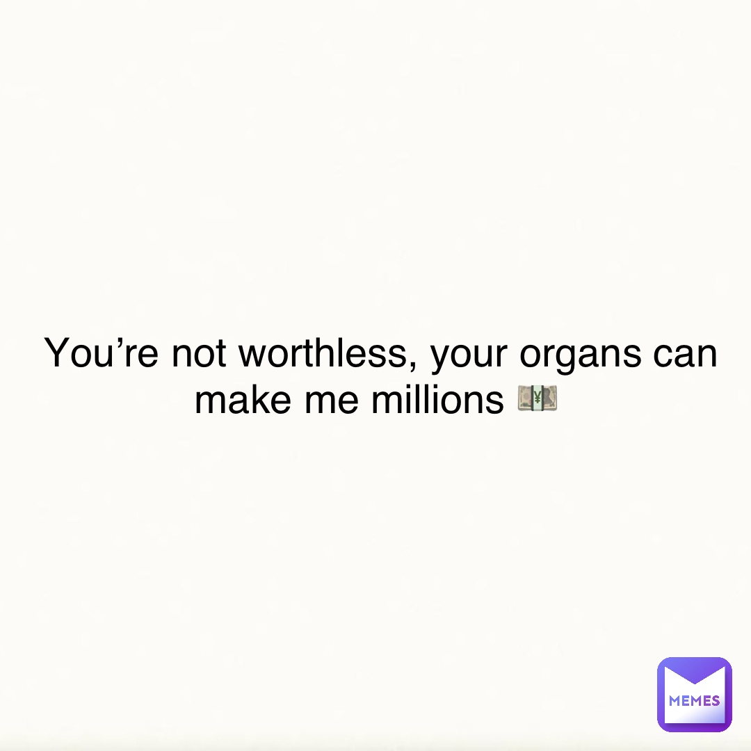 You’re not worthless, your organs can make me millions 💴