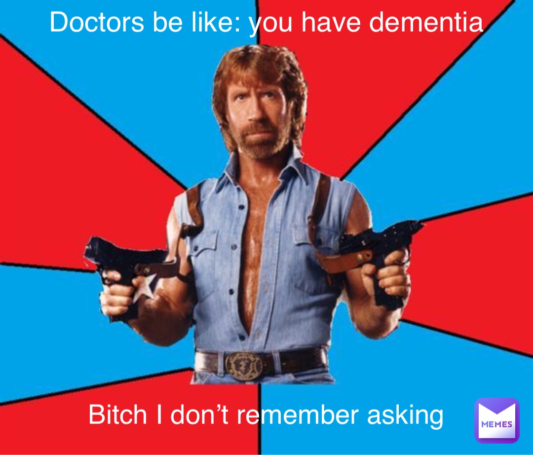 Doctors be like: you have dementia Bitch I don’t remember asking