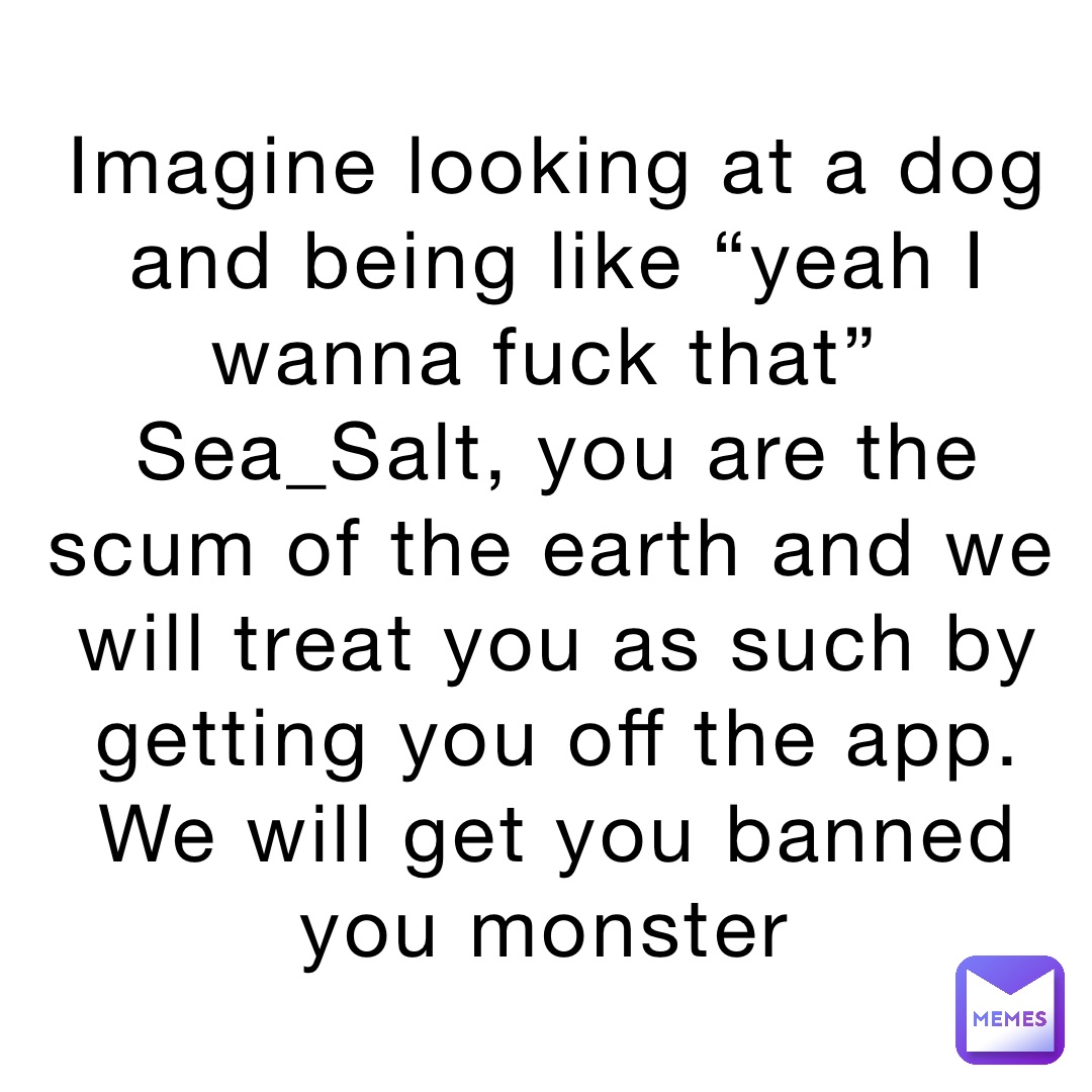 Imagine looking at a dog and being like “yeah I wanna fuck that”
Sea_Salt, you are the scum of the earth and we will treat you as such by getting you off the app. We will get you banned you monster