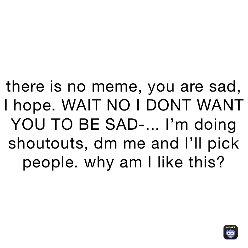 there is no meme, you are sad,
I hope. WAIT NO I DONT WANT YOU TO BE SAD-... I’m doing shoutouts, dm me and I’ll pick
people. why am I like this?