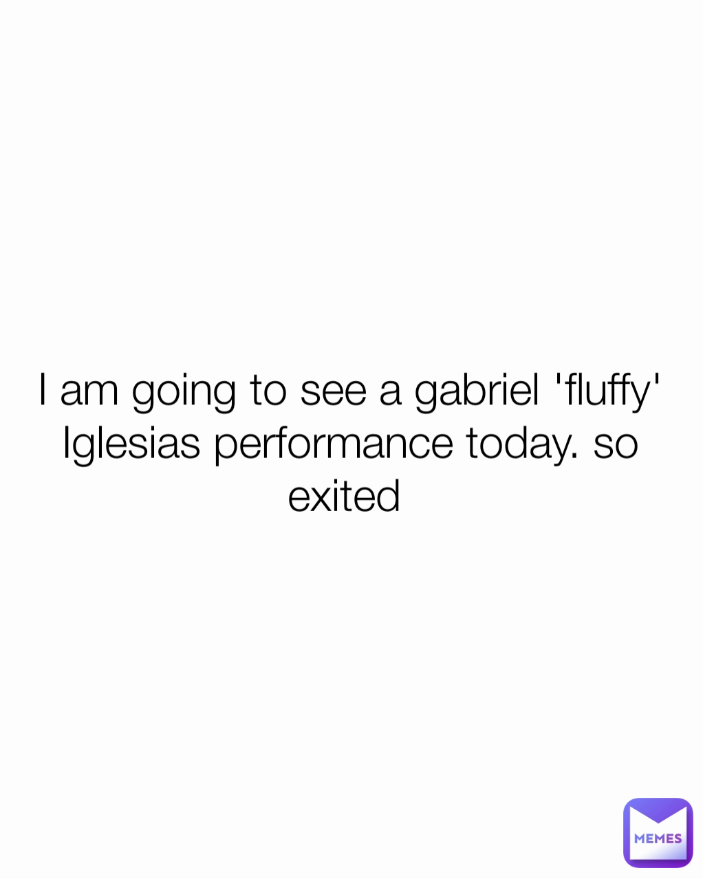 I am going to see a gabriel 'fluffy' Iglesias performance today. so exited 