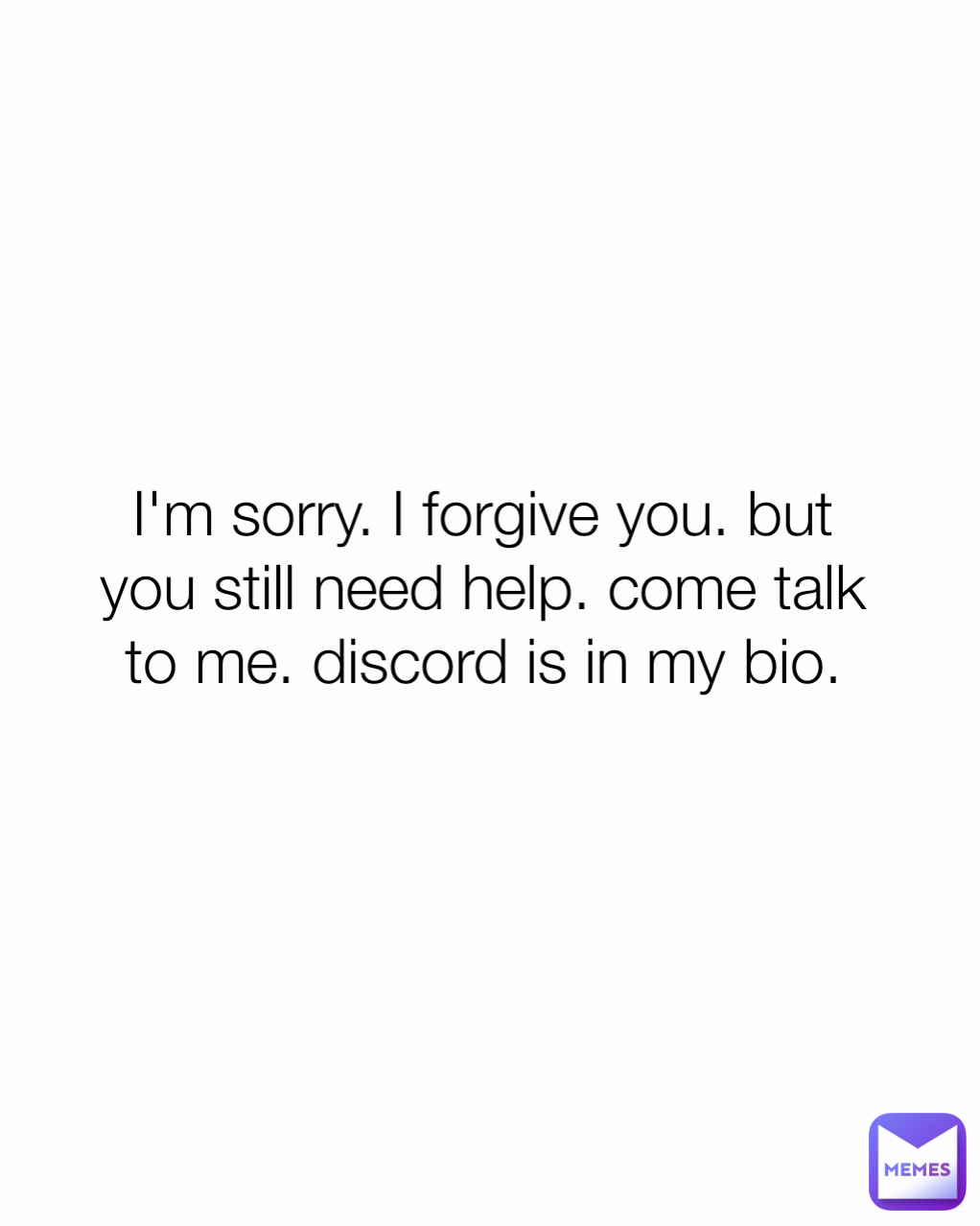 I'm sorry. I forgive you. but you still need help. come talk to me. discord is in my bio.