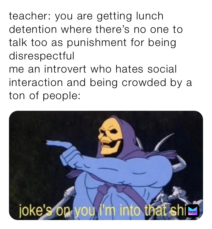 teacher: you are getting lunch detention where there’s no one to talk too as punishment for being disrespectful
me an introvert who hates social interaction and being crowded by a ton of people: