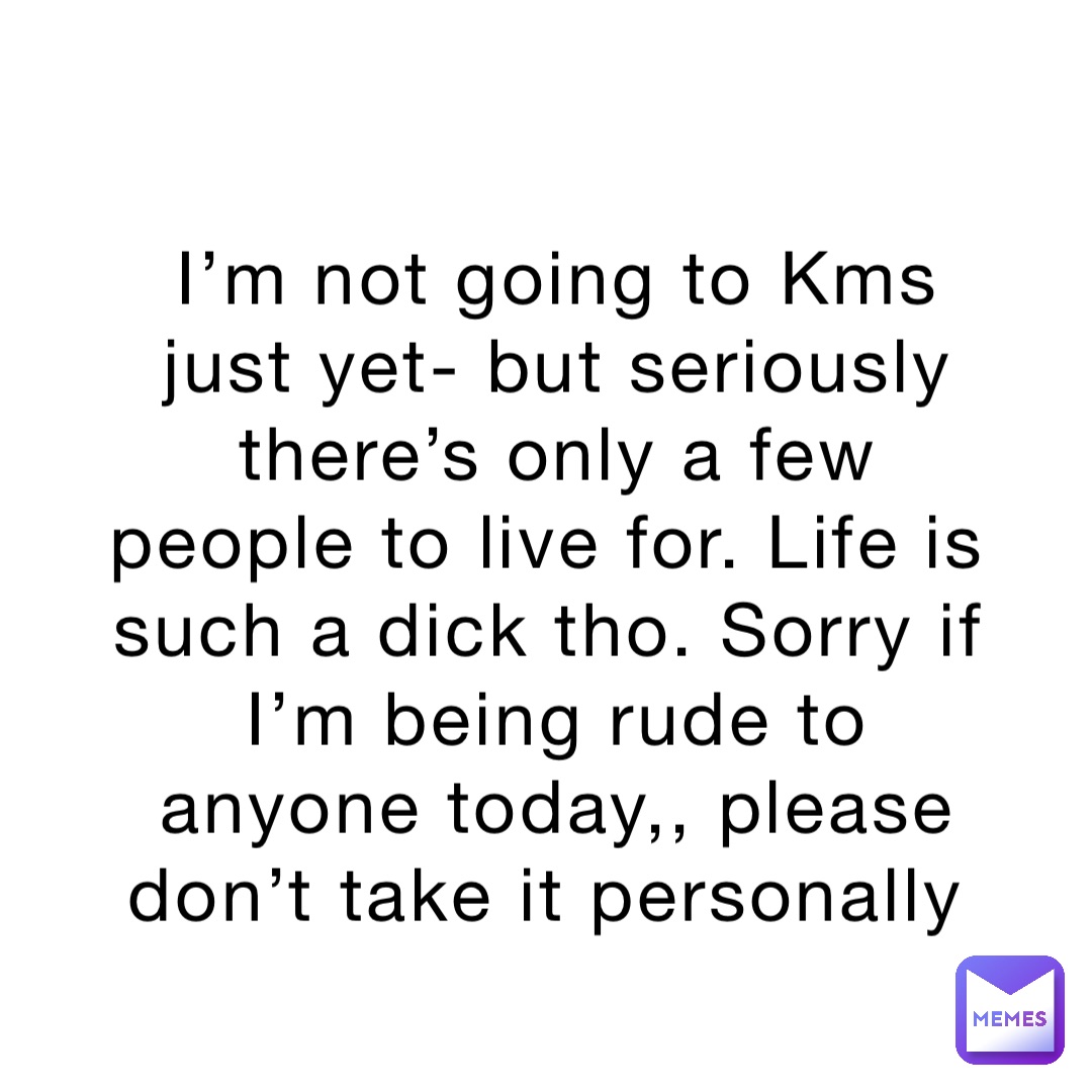 I’m not going to Kms just yet- but seriously there’s only a few people to live for. Life is such a dick tho. Sorry if I’m being rude to anyone today,, please don’t take it personally
