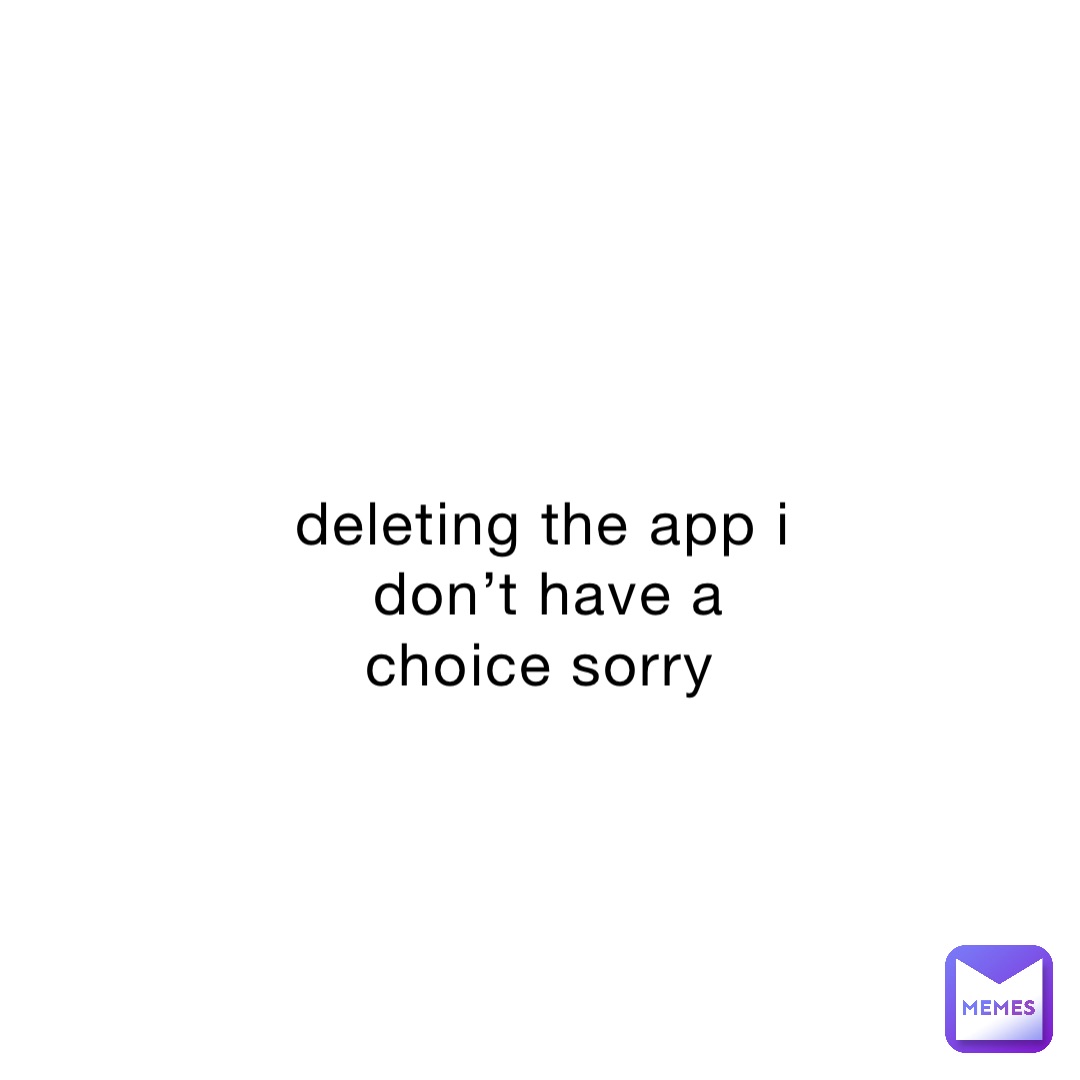deleting the app i don’t have a choice sorry