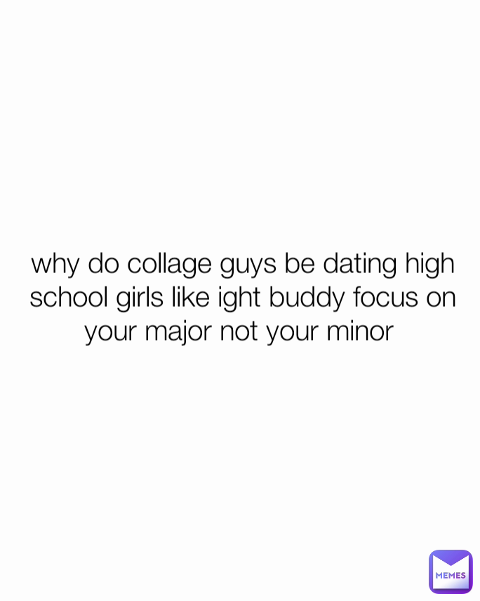 why do collage guys be dating high school girls like ight buddy focus on  your major not your minor 