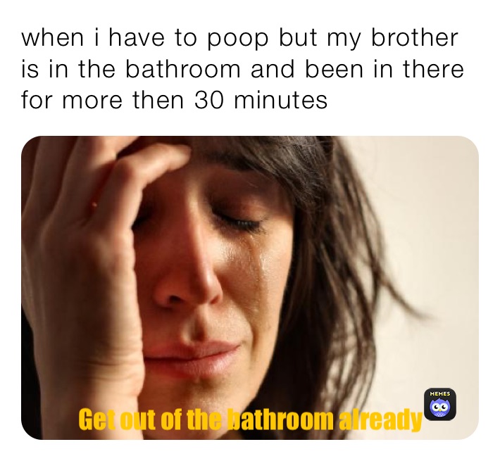 when i have to poop but my brother is in the bathroom and been in there for more then 30 minutes 
