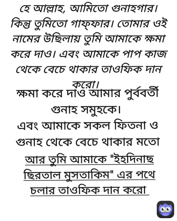 হে আল্লাহ, আমিতো গুনাহগার। কিন্তু তুমিতো গাফ্ফার। তোমার ওই নামের উছিলায় তুমি আমাকে ক্ষমা করে দাও। এবং আমাকে পাপ কাজ থেকে বেচে থাকার তাওফিক দান করো। আর তুমি আমাকে "ইহদিনাছ ছিরতাল মুসতাকিম" এর পথে চলার তাওফিক দান করো  ক্ষমা করে দাও আমার পুর্ববর্তী গুনাহ সমুহকে। 
এবং আমাকে সকল ফিতনা ও গুনাহ থেকে বেচে থাকার মতো হেদায়াত দান করো। 
