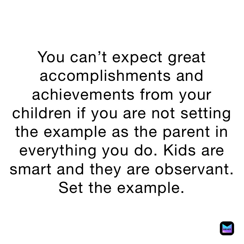 You can’t expect great accomplishments and achievements from your children if you are not setting the example as the parent in everything you do. Kids are smart and they are observant. Set the example.